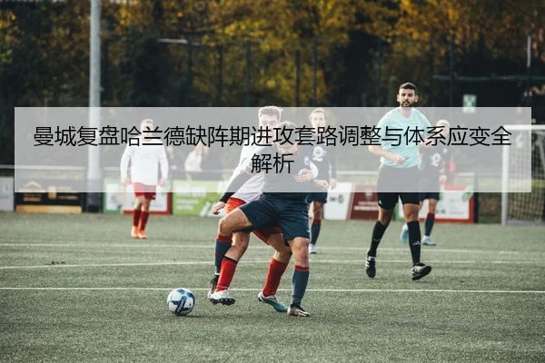 曼城复盘哈兰德缺阵期进攻套路调整与体系应变全解析