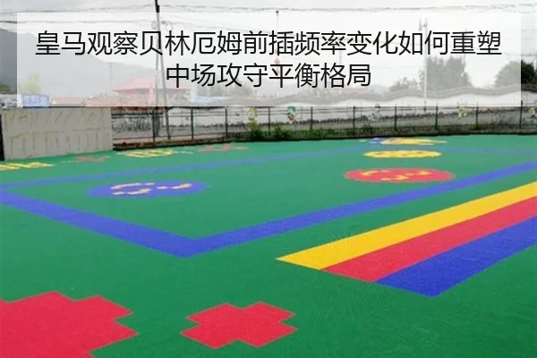 皇马观察贝林厄姆前插频率变化如何重塑中场攻守平衡格局