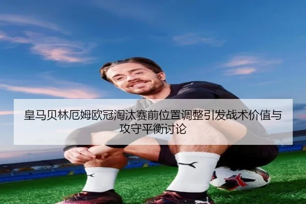皇马贝林厄姆欧冠淘汰赛前位置调整引发战术价值与攻守平衡讨论