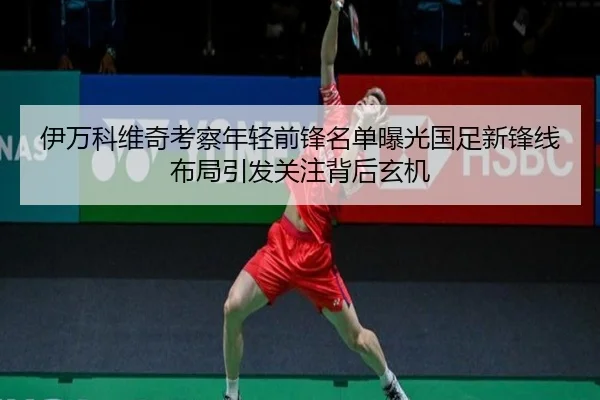 伊万科维奇考察年轻前锋名单曝光国足新锋线布局引发关注背后玄机