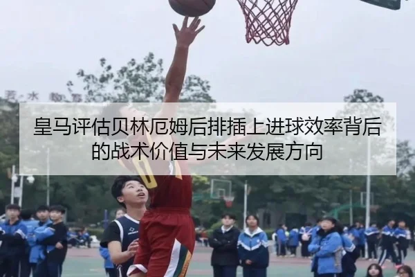 皇马评估贝林厄姆后排插上进球效率背后的战术价值与未来发展方向