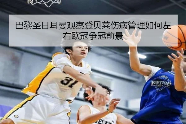 巴黎圣日耳曼观察登贝莱伤病管理如何左右欧冠争冠前景