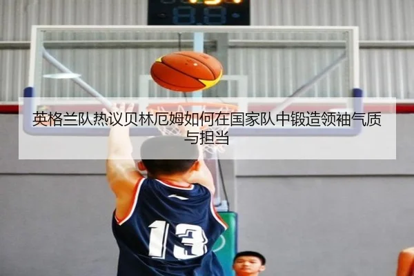 英格兰队热议贝林厄姆如何在国家队中锻造领袖气质与担当
