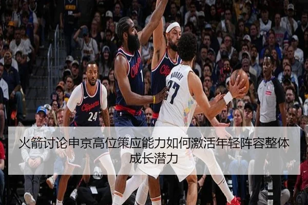 火箭讨论申京高位策应能力如何激活年轻阵容整体成长潜力