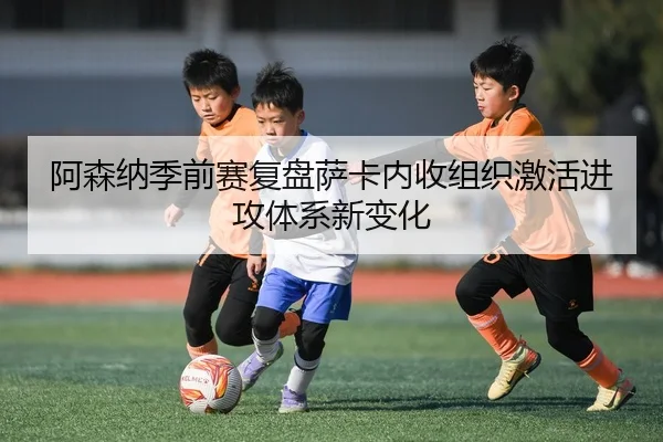 阿森纳季前赛复盘萨卡内收组织激活进攻体系新变化