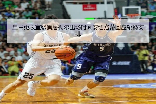 皇马更衣室聚焦居勒尔出场时间安切洛蒂回应轮换安排